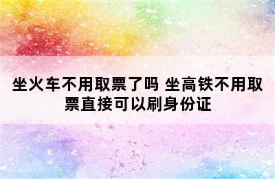 坐火车不用取票了吗 坐高铁不用取票直接可以刷身份证